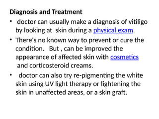 Diagnosis and Treatment
• doctor can usually make a diagnosis of vitiligo
by looking at skin during a physical exam.
• There's no known way to prevent or cure the
condition. But , can be improved the
appearance of affected skin with cosmetics
and corticosteroid creams.
• doctor can also try re-pigmenting the white
skin using UV light therapy or lightening the
skin in unaffected areas, or a skin graft.
 