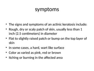 symptoms
• The signs and symptoms of an actinic keratosis include:
• Rough, dry or scaly patch of skin, usually less than 1
inch (2.5 centimeters) in diameter
• Flat to slightly raised patch or bump on the top layer of
skin
• In some cases, a hard, wart like surface
• Color as varied as pink, red or brown
• Itching or burning in the affected area
 