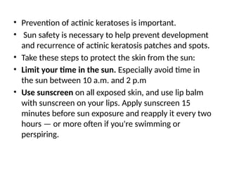 • Prevention of actinic keratoses is important.
• Sun safety is necessary to help prevent development
and recurrence of actinic keratosis patches and spots.
• Take these steps to protect the skin from the sun:
• Limit your time in the sun. Especially avoid time in
the sun between 10 a.m. and 2 p.m
• Use sunscreen on all exposed skin, and use lip balm
with sunscreen on your lips. Apply sunscreen 15
minutes before sun exposure and reapply it every two
hours — or more often if you're swimming or
perspiring.
 
