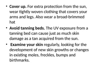 • Cover up. For extra protection from the sun,
wear tightly woven clothing that covers your
arms and legs. Also wear a broad-brimmed
hat
• Avoid tanning beds. The UV exposure from a
tanning bed can cause just as much skin
damage as a tan acquired from the sun.
• Examine your skin regularly, looking for the
development of new skin growths or changes
in existing moles, freckles, bumps and
birthmarks.
 