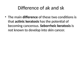 Difference of ak and sk
• The main difference of these two conditions is
that actinic keratosis has the potential of
becoming cancerous. Seborrheic keratosis is
not known to develop into skin cancer.
 