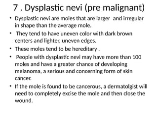 7 . Dysplastic nevi (pre malignant)
• Dysplastic nevi are moles that are larger and irregular
in shape than the average mole.
• They tend to have uneven color with dark brown
centers and lighter, uneven edges.
• These moles tend to be hereditary .
• People with dysplastic nevi may have more than 100
moles and have a greater chance of developing
melanoma, a serious and concerning form of skin
cancer.
• If the mole is found to be cancerous, a dermatolgist will
need to completely excise the mole and then close the
wound.
 