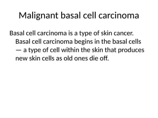 Malignant basal cell carcinoma
Basal cell carcinoma is a type of skin cancer.
Basal cell carcinoma begins in the basal cells
— a type of cell within the skin that produces
new skin cells as old ones die off.
 
