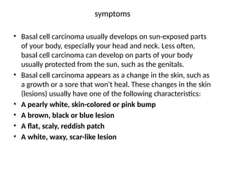 symptoms
• Basal cell carcinoma usually develops on sun-exposed parts
of your body, especially your head and neck. Less often,
basal cell carcinoma can develop on parts of your body
usually protected from the sun, such as the genitals.
• Basal cell carcinoma appears as a change in the skin, such as
a growth or a sore that won't heal. These changes in the skin
(lesions) usually have one of the following characteristics:
• A pearly white, skin-colored or pink bump
• A brown, black or blue lesion
• A flat, scaly, reddish patch
• A white, waxy, scar-like lesion
 