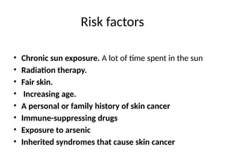 Risk factors
• Chronic sun exposure. A lot of time spent in the sun
• Radiation therapy.
• Fair skin.
• Increasing age.
• A personal or family history of skin cancer
• Immune-suppressing drugs
• Exposure to arsenic
• Inherited syndromes that cause skin cancer
 