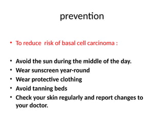 prevention
• To reduce risk of basal cell carcinoma :
• Avoid the sun during the middle of the day.
• Wear sunscreen year-round
• Wear protective clothing
• Avoid tanning beds
• Check your skin regularly and report changes to
your doctor.
 
