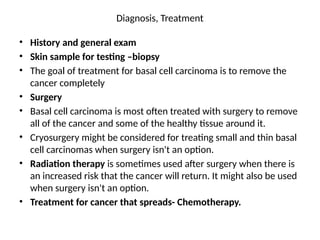 Diagnosis, Treatment
• History and general exam
• Skin sample for testing –biopsy
• The goal of treatment for basal cell carcinoma is to remove the
cancer completely
• Surgery
• Basal cell carcinoma is most often treated with surgery to remove
all of the cancer and some of the healthy tissue around it.
• Cryosurgery might be considered for treating small and thin basal
cell carcinomas when surgery isn't an option.
• Radiation therapy is sometimes used after surgery when there is
an increased risk that the cancer will return. It might also be used
when surgery isn't an option.
• Treatment for cancer that spreads- Chemotherapy.
 