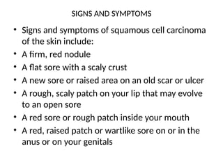 SIGNS AND SYMPTOMS
• Signs and symptoms of squamous cell carcinoma
of the skin include:
• A firm, red nodule
• A flat sore with a scaly crust
• A new sore or raised area on an old scar or ulcer
• A rough, scaly patch on your lip that may evolve
to an open sore
• A red sore or rough patch inside your mouth
• A red, raised patch or wartlike sore on or in the
anus or on your genitals
 