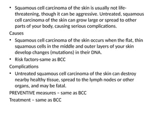 • Squamous cell carcinoma of the skin is usually not life-
threatening, though it can be aggressive. Untreated, squamous
cell carcinoma of the skin can grow large or spread to other
parts of your body, causing serious complications.
Causes
• Squamous cell carcinoma of the skin occurs when the flat, thin
squamous cells in the middle and outer layers of your skin
develop changes (mutations) in their DNA.
• Risk factors-same as BCC
Complications
• Untreated squamous cell carcinoma of the skin can destroy
nearby healthy tissue, spread to the lymph nodes or other
organs, and may be fatal.
PREVENTIVE measures – same as BCC
Treatment – same as BCC
 