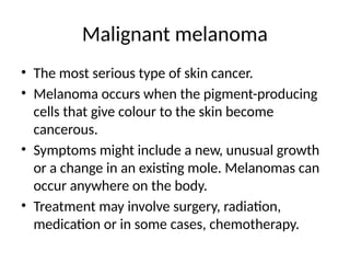 Malignant melanoma
• The most serious type of skin cancer.
• Melanoma occurs when the pigment-producing
cells that give colour to the skin become
cancerous.
• Symptoms might include a new, unusual growth
or a change in an existing mole. Melanomas can
occur anywhere on the body.
• Treatment may involve surgery, radiation,
medication or in some cases, chemotherapy.
 