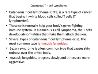 Cutaneous T – cell Lymphoma
• Cutaneous T-cell lymphoma (CTCL) is a rare type of cancer
that begins in white blood cells called T cells (T
lymphocytes).
• These cells normally help your body's germ-fighting
immune system. In cutaneous T-cell lymphoma, the T cells
develop abnormalities that make them attack the skin.
• Several types of cutaneous T-cell lymphoma exist. The
most common type is mycosis fungoides.
• Sezary syndrome is a less common type that causes skin
redness over the entire body.
• mycosis fungoides, progress slowly and others are more
aggressive.
 