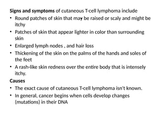 .
Signs and symptoms of cutaneous T-cell lymphoma include
• Round patches of skin that may be raised or scaly and might be
itchy
• Patches of skin that appear lighter in color than surrounding
skin
• Enlarged lymph nodes , and hair loss
• Thickening of the skin on the palms of the hands and soles of
the feet
• A rash-like skin redness over the entire body that is intensely
itchy.
Causes
• The exact cause of cutaneous T-cell lymphoma isn't known.
• In general, cancer begins when cells develop changes
(mutations) in their DNA
 