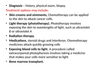 • Diagnosis – history, physical exam, biopsy.
Treatment options may include:
• Skin creams and ointments, Chemotherapy can be applied
to the skin to attack cancer cells.
• Light therapy (phototherapy). Phototherapy involves
exposing the skin to wavelengths of light, such as ultraviolet
B or ultraviolet A
• Radiation therapy.
• Medications. steroid drugs and interferon. Chemotherapy
medicines attack quickly growing cells
• Exposing blood cells to light. A procedure called
extracorporeal photopheresis involves taking a medicine
that makes your cells more sensitive to light
• Bone marrow transplant.
 