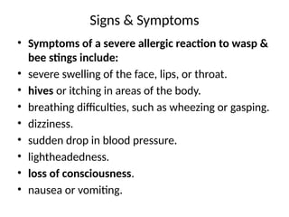 Signs & Symptoms
• Symptoms of a severe allergic reaction to wasp &
bee stings include:
• severe swelling of the face, lips, or throat.
• hives or itching in areas of the body.
• breathing difficulties, such as wheezing or gasping.
• dizziness.
• sudden drop in blood pressure.
• lightheadedness.
• loss of consciousness.
• nausea or vomiting.
 