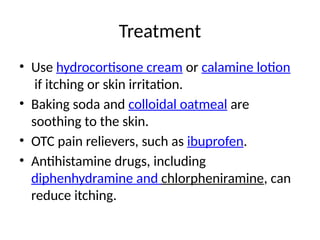Treatment
• Use hydrocortisone cream or calamine lotion
if itching or skin irritation.
• Baking soda and colloidal oatmeal are
soothing to the skin.
• OTC pain relievers, such as ibuprofen.
• Antihistamine drugs, including
diphenhydramine and chlorpheniramine, can
reduce itching.
 