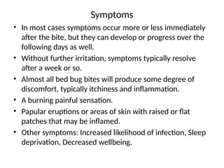 Symptoms
• In most cases symptoms occur more or less immediately
after the bite, but they can develop or progress over the
following days as well.
• Without further irritation, symptoms typically resolve
after a week or so.
• Almost all bed bug bites will produce some degree of
discomfort, typically itchiness and inflammation.
• A burning painful sensation.
• Papular eruptions or areas of skin with raised or flat
patches that may be inflamed.
• Other symptoms: Increased likelihood of infection, Sleep
deprivation, Decreased wellbeing.
 