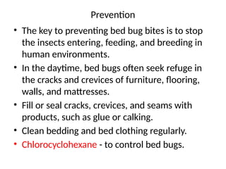 Prevention
• The key to preventing bed bug bites is to stop
the insects entering, feeding, and breeding in
human environments.
• In the daytime, bed bugs often seek refuge in
the cracks and crevices of furniture, flooring,
walls, and mattresses.
• Fill or seal cracks, crevices, and seams with
products, such as glue or calking.
• Clean bedding and bed clothing regularly.
• Chlorocyclohexane - to control bed bugs.
 
