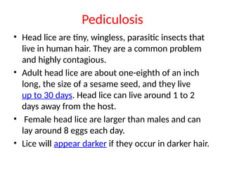 Pediculosis
• Head lice are tiny, wingless, parasitic insects that
live in human hair. They are a common problem
and highly contagious.
• Adult head lice are about one-eighth of an inch
long, the size of a sesame seed, and they live
up to 30 days. Head lice can live around 1 to 2
days away from the host.
• Female head lice are larger than males and can
lay around 8 eggs each day.
• Lice will appear darker if they occur in darker hair.
 