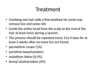 Treatment
• Combing wet hair with a fine-toothed nit comb may
remove lice and some nits
• Comb the entire head from the scalp to the end of the
hair at least twice during a session.
• The process should be repeated every 3 to 4 days for at
least 2 weeks after no more lice are found.
• permethrin cream (1%)
• pyrethrin-based product
• malathion lotion (0.5%)
• benzyl alcohol lotion (5%)
 