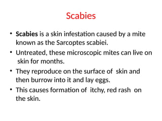 Scabies
• Scabies is a skin infestation caused by a mite
known as the Sarcoptes scabiei.
• Untreated, these microscopic mites can live on
skin for months.
• They reproduce on the surface of skin and
then burrow into it and lay eggs.
• This causes formation of itchy, red rash on
the skin.
 