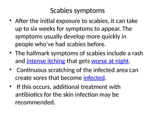 Scabies symptoms
• After the initial exposure to scabies, it can take
up to six weeks for symptoms to appear. The
symptoms usually develop more quickly in
people who’ve had scabies before.
• The hallmark symptoms of scabies include a rash
and intense itching that gets worse at night.
• Continuous scratching of the infected area can
create sores that become infected.
• If this occurs, additional treatment with
antibiotics for the skin infection may be
recommended.
 