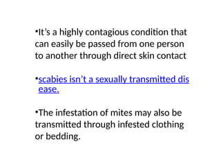 •It’s a highly contagious condition that
can easily be passed from one person
to another through direct skin contact
•scabies isn’t a sexually transmitted dis
ease.
•The infestation of mites may also be
transmitted through infested clothing
or bedding.
 