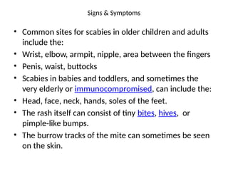 Signs & Symptoms
• Common sites for scabies in older children and adults
include the:
• Wrist, elbow, armpit, nipple, area between the fingers
• Penis, waist, buttocks
• Scabies in babies and toddlers, and sometimes the
very elderly or immunocompromised, can include the:
• Head, face, neck, hands, soles of the feet.
• The rash itself can consist of tiny bites, hives, or
pimple-like bumps.
• The burrow tracks of the mite can sometimes be seen
on the skin.
 