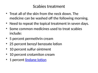 Scabies treatment
• Treat all of the skin from the neck down. The
medicine can be washed off the following morning.
• Need to repeat the topical treatment in seven days.
• Some common medicines used to treat scabies
include:
• 5 percent permethrin cream
• 25 percent benzyl benzoate lotion
• 10 percent sulfur ointment
• 10 percent crotamiton cream
• 1 percent lindane lotion
 