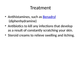 Treatment
• Antihistamines, such as Benadryl
(diphenhydramine)
• Antibiotics to kill any infections that develop
as a result of constantly scratching your skin.
• Steroid creams to relieve swelling and itching.
 