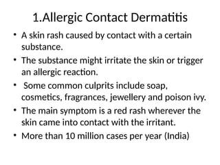 1.Allergic Contact Dermatitis
• A skin rash caused by contact with a certain
substance.
• The substance might irritate the skin or trigger
an allergic reaction.
• Some common culprits include soap,
cosmetics, fragrances, jewellery and poison ivy.
• The main symptom is a red rash wherever the
skin came into contact with the irritant.
• More than 10 million cases per year (India)
 