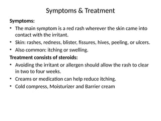 Symptoms & Treatment
Symptoms:
• The main symptom is a red rash wherever the skin came into
contact with the irritant.
• Skin: rashes, redness, blister, fissures, hives, peeling, or ulcers.
• Also common: itching or swelling.
Treatment consists of steroids:
• Avoiding the irritant or allergen should allow the rash to clear
in two to four weeks.
• Creams or medication can help reduce itching.
• Cold compress, Moisturizer and Barrier cream
 