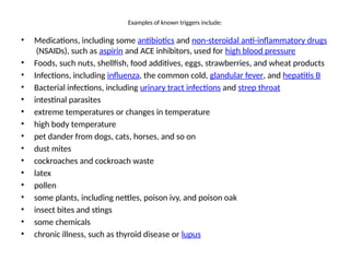 Examples of known triggers include:
• Medications, including some antibiotics and non-steroidal anti-inflammatory drugs
(NSAIDs), such as aspirin and ACE inhibitors, used for high blood pressure
• Foods, such nuts, shellfish, food additives, eggs, strawberries, and wheat products
• Infections, including influenza, the common cold, glandular fever, and hepatitis B
• Bacterial infections, including urinary tract infections and strep throat
• intestinal parasites
• extreme temperatures or changes in temperature
• high body temperature
• pet dander from dogs, cats, horses, and so on
• dust mites
• cockroaches and cockroach waste
• latex
• pollen
• some plants, including nettles, poison ivy, and poison oak
• insect bites and stings
• some chemicals
• chronic illness, such as thyroid disease or lupus
 