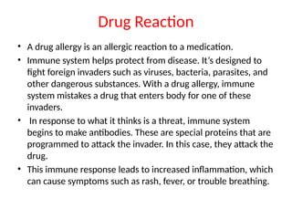 Drug Reaction
• A drug allergy is an allergic reaction to a medication.
• Immune system helps protect from disease. It’s designed to
fight foreign invaders such as viruses, bacteria, parasites, and
other dangerous substances. With a drug allergy, immune
system mistakes a drug that enters body for one of these
invaders.
• In response to what it thinks is a threat, immune system
begins to make antibodies. These are special proteins that are
programmed to attack the invader. In this case, they attack the
drug.
• This immune response leads to increased inflammation, which
can cause symptoms such as rash, fever, or trouble breathing.
 