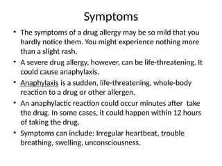 Symptoms
• The symptoms of a drug allergy may be so mild that you
hardly notice them. You might experience nothing more
than a slight rash.
• A severe drug allergy, however, can be life-threatening. It
could cause anaphylaxis.
• Anaphylaxis is a sudden, life-threatening, whole-body
reaction to a drug or other allergen.
• An anaphylactic reaction could occur minutes after take
the drug. In some cases, it could happen within 12 hours
of taking the drug.
• Symptoms can include: Irregular heartbeat, trouble
breathing, swelling, unconsciousness.
 
