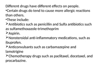 Different drugs have different effects on people.
•Certain drugs do tend to cause more allergic reactions
than others.
•These include:
Antibiotics such as penicillin and Sulfa antibiotics such
as sulfamethoxazole-trimethoprim
Aspirin.
Nonsteroidal anti-inflammatory medications, such as
ibuprofen.
Anticonvulsants such as carbamazepine and
lamotrigine
Chemotherapy drugs such as paclitaxel, docetaxel, and
procarbazine.
 