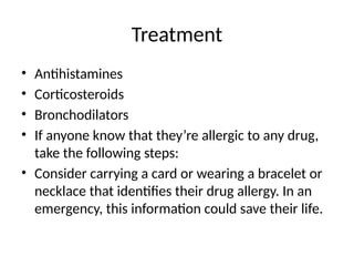Treatment
• Antihistamines
• Corticosteroids
• Bronchodilators
• If anyone know that they’re allergic to any drug,
take the following steps:
• Consider carrying a card or wearing a bracelet or
necklace that identifies their drug allergy. In an
emergency, this information could save their life.
 