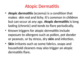 Atopic Dermatitis
• Atopic dermatitis (eczema) is a condition that
makes skin red and itchy. It's common in children
but can occur at any age. Atopic dermatitis is long
lasting (chronic) and tends to flare periodically.
• Known triggers for atopic dermatitis include
exposure to allergens such as pollen, pet dander
or peanuts, or by stress, dry skin and infection.
• Skin irritants such as some fabrics, soaps and
household cleaners may also trigger an atopic
dermatitis flare.
 