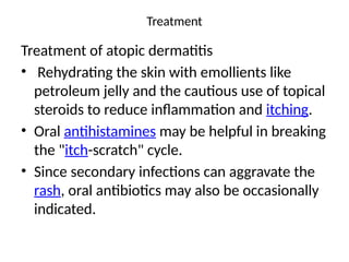 Treatment
Treatment of atopic dermatitis
• Rehydrating the skin with emollients like
petroleum jelly and the cautious use of topical
steroids to reduce inflammation and itching.
• Oral antihistamines may be helpful in breaking
the "itch-scratch" cycle.
• Since secondary infections can aggravate the
rash, oral antibiotics may also be occasionally
indicated.
 