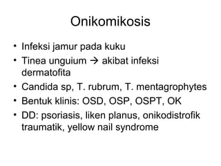Onikomikosis
• Infeksi jamur pada kuku
• Tinea unguium  akibat infeksi
dermatofita
• Candida sp, T. rubrum, T. mentagrophytes
• Bentuk klinis: OSD, OSP, OSPT, OK
• DD: psoriasis, liken planus, onikodistrofik
traumatik, yellow nail syndrome
 