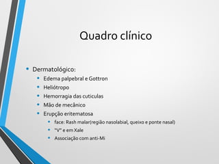 Quadro clínico
• Dermatológico:
• Edema palpebral e Gottron
• Heliótropo
• Hemorragia das cuticulas
• Mão de mecânico
• Erupção eritematosa
• face: Rash malar(região nasolabial, queixo e ponte nasal)
• “V” e em Xale
• Associação com anti-Mi
 