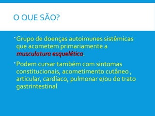O QUE SÃO?
Grupo de doenças autoimunes sistêmicas
que acometem primariamente a
musculatura esqueléticamusculatura esquelética.
Podem cursar também com sintomas
constitucionais, acometimento cutâneo ,
articular, cardíaco, pulmonar e/ou do trato
gastrintestinal
 