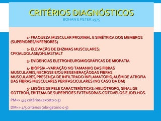CRITÉRIOS DIAGNÓSTICOSCRITÉRIOS DIAGNÓSTICOS
BOHAN E PETER 1975
1- FRAQUEZA MUSCULAR PROXIMAL E SIMÉTRICA DOS MEMBROS1- FRAQUEZA MUSCULAR PROXIMAL E SIMÉTRICA DOS MEMBROS
(SUPERIORES/INFERIORES)(SUPERIORES/INFERIORES)
2- ELEVAÇÃO DE ENZIMAS MUSCULARES:2- ELEVAÇÃO DE ENZIMAS MUSCULARES:
CPK/ALDOLASE/DHL/AST/ALTCPK/ALDOLASE/DHL/AST/ALT
3- EVIDENCIAS ELETRONEUROMIOGRÁFICAS DE MIOPATIA3- EVIDENCIAS ELETRONEUROMIOGRÁFICAS DE MIOPATIA
4- BIÓPSIA –VARIAÇÃO NO TAMANHO DAS FIBRAS4- BIÓPSIA –VARIAÇÃO NO TAMANHO DAS FIBRAS
MUSCULARES,NECROSE E/OU REGENERAÇÃODAS FIBRASMUSCULARES,NECROSE E/OU REGENERAÇÃODAS FIBRAS
MUSCULARES,PRESENÇA DE INFILTRADO INFLAMATÓRIO,ALÉM DE ATROFIAMUSCULARES,PRESENÇA DE INFILTRADO INFLAMATÓRIO,ALÉM DE ATROFIA
DAS FIBRAS MUSCULARES PERIFASCICULARES (NO CASO DA DM)DAS FIBRAS MUSCULARES PERIFASCICULARES (NO CASO DA DM)
5- LESÕES DE PELE CARACTERÍSTICAS: HELIÓTROPO, SINAL DE5- LESÕES DE PELE CARACTERÍSTICAS: HELIÓTROPO, SINAL DE
GOTTRON, ERITEMA DE SUPERFÍCIES EXTENSORAS-COTOVELOS E JOELHOS.GOTTRON, ERITEMA DE SUPERFÍCIES EXTENSORAS-COTOVELOS E JOELHOS.
PM=> 4/4 critérios (exceto o 5)
DM=> 4/5 critérios (obrigatório o 5)
 
