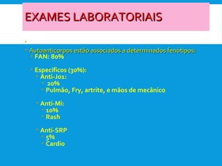 EXAMES LABORATORIAISEXAMES LABORATORIAIS
• -
• Autoanticorpos estão associados a determinados fenótipos:Autoanticorpos estão associados a determinados fenótipos:
• FAN: 80%
• Específicos (30%):
• Anti-Jo1:
• 20%
• Pulmão, Fry, artrite, e mãos de mecânico
• Anti-Mi:
• 10%
• Rash
• Anti-SRP
• 5%
• Cardio
 