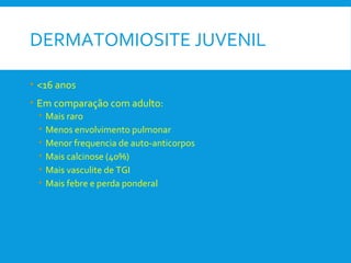 DERMATOMIOSITE JUVENIL
• <16 anos
• Em comparação com adulto:
• Mais raro
• Menos envolvimento pulmonar
• Menor frequencia de auto-anticorpos
• Mais calcinose (40%)
• Mais vasculite de TGI
• Mais febre e perda ponderal
 