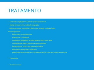 TRATAMENTO
• Corticóide: 1mg/Kg/dia  Controle quadro agudo/inicial
• Metilprednisolona+Imunoglobulina 2g/kg/dia
Hidroxicloroquina: 400mg/dia  Rash malar, artralgia, mialgia e fadiga
Imunossupressores
• Metotrexato: 15-30mg/semana
• Azatioprina: 1-2mg/Kg/dia
• Ciclosporina: 3mg/Kg/dia  Efeito adverso: HAS e insuf. renal
• Ciclofosfamida: doença pulmonar e casos resistentes
• Gamaglobulina: 1g/Kg casos graves e refratários
• Rituximabe: casos graves e refratários
• Abatacepte/Tocilizumabee anti-TNF-Relatos,série de casos sem evidencia de eficácia
• Fotoprotetor
• Tacrolimus creme
 