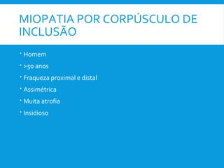 MIOPATIA POR CORPÚSCULO DE
INCLUSÃO
 Homem
 >50 anos
 Fraqueza proximal e distal
 Assimétrica
 Muita atrofia
 Insidioso
 