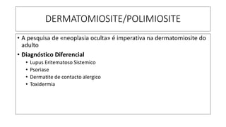 DERMATOMIOSITE/POLIMIOSITE
• A pesquisa de «neoplasia oculta» é imperativa na dermatomiosite do
adulto
• Diagnóstico Diferencial
• Lupus Eritematoso Sistemico
• Psoriase
• Dermatite de contacto alergico
• Toxidermia
 