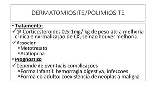 DERMATOMIOSITE/POLIMIOSITE
• Tratamento:
✓1ª Corticosteroides 0,5-1mg/ kg de peso ate a melhoria
clinica e normalizaçao de CK, se nao houver melhoria
✓Associar
▪Metotrexato
▪Azatioprina
• Prognostico
✓Depende de eventuais complicaçoes
▪Forma Infantil: hemorragia digestiva, infeccoes
▪Forma do adulto: coexistencia de neoplasia maligna
 