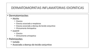 DERMATOMIOPATIAS INFLAMATORIAS IDIOPATICAS
• Dermatomiosites
• Adulto
• Classica
• Classica associada a neoplasias
• Classica associada a doença do tecido conjuntivo
• Clinicamente Amiopatica
• Juvenil
• Classica
• Clinicamente amiopatica
• Polimiosites
• Isolada
• Associada a doença do tecido conjuntivo
 