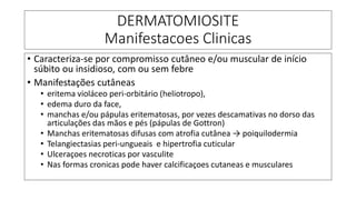 DERMATOMIOSITE
Manifestacoes Clinicas
• Caracteriza-se por compromisso cutâneo e/ou muscular de início
súbito ou insidioso, com ou sem febre
• Manifestações cutâneas
• eritema violáceo peri-orbitário (heliotropo),
• edema duro da face,
• manchas e/ou pápulas eritematosas, por vezes descamativas no dorso das
articulações das mãos e pés (pápulas de Gottron)
• Manchas eritematosas difusas com atrofia cutânea → poiquilodermia
• Telangiectasias peri-ungueais e hipertrofia cuticular
• Ulceraçoes necroticas por vasculite
• Nas formas cronicas pode haver calcificaçoes cutaneas e musculares
 